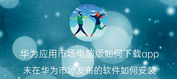 华为应用市场电脑版如何下载app 未在华为市场发布的软件如何安装？